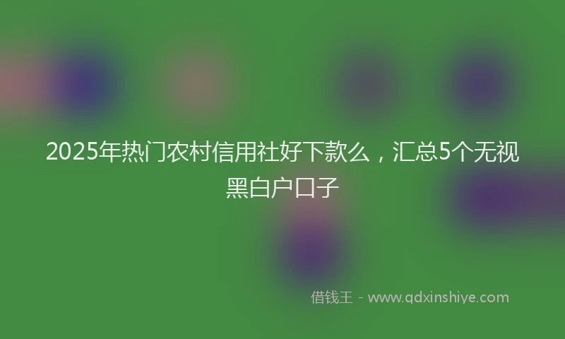 2025年热门农村信用社好下款么，汇总5个无视黑白户口子