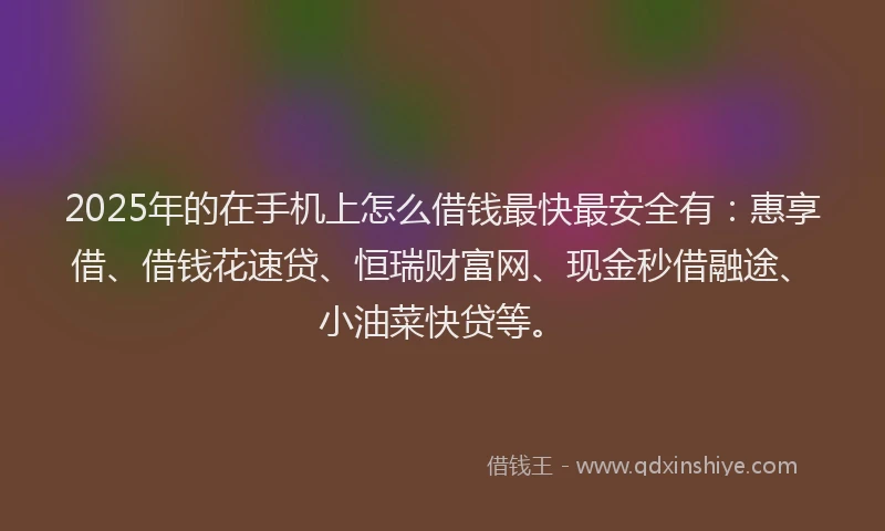 2025年的在手机上怎么借钱最快最安全有：惠享借、借钱花速贷、恒瑞财富网、现金秒借融途、小油菜快贷等。
