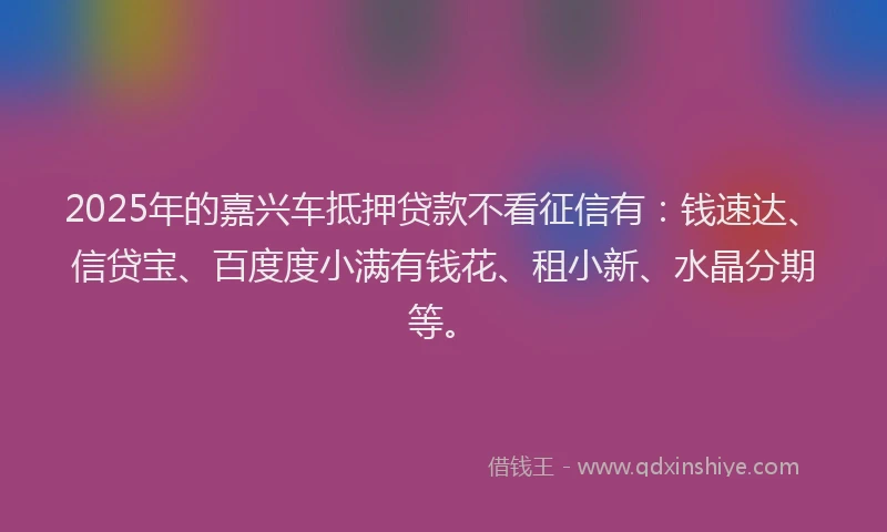 2025年的嘉兴车抵押贷款不看征信有：钱速达、信贷宝、百度度小满有钱花、租小新、水晶分期等。