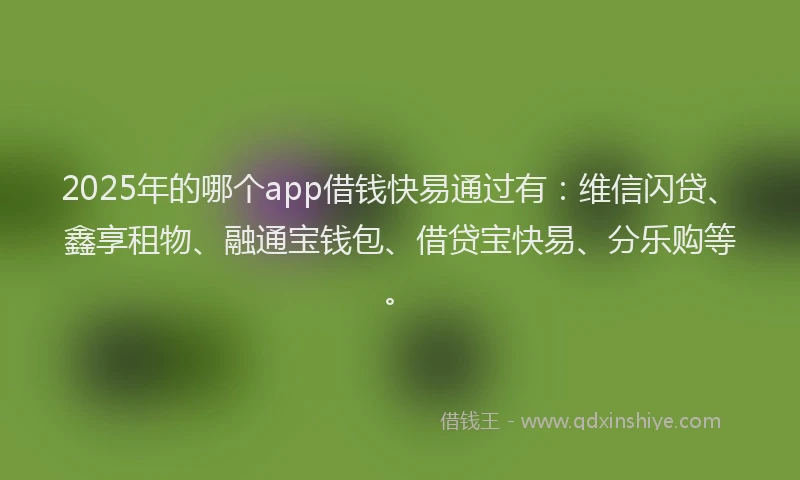 2025年的哪个app借钱快易通过有：维信闪贷、鑫享租物、融通宝钱包、借贷宝快易、分乐购等。