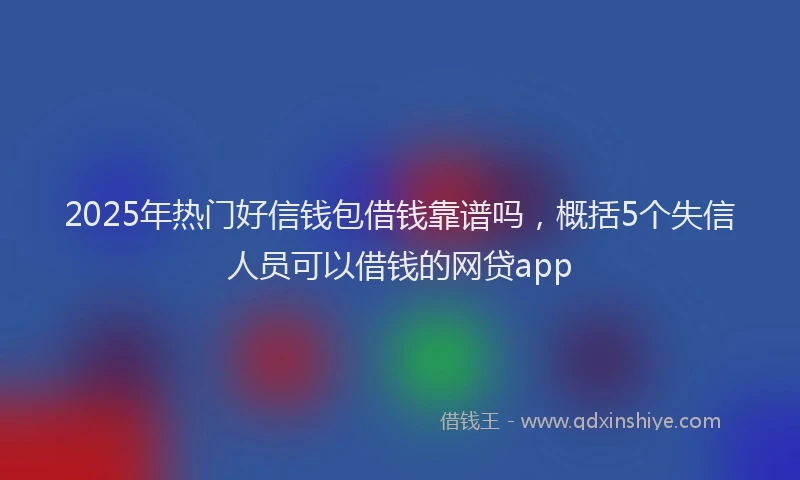 2025年热门好信钱包借钱靠谱吗，概括5个失信人员可以借钱的网贷app