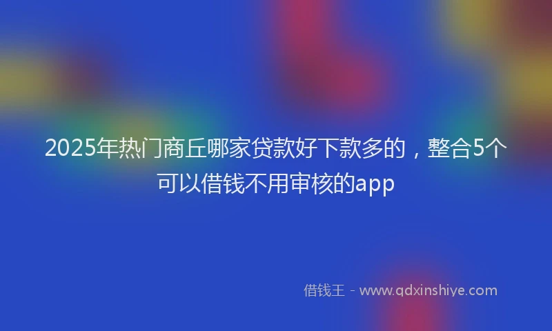 2025年热门商丘哪家贷款好下款多的，整合5个可以借钱不用审核的app