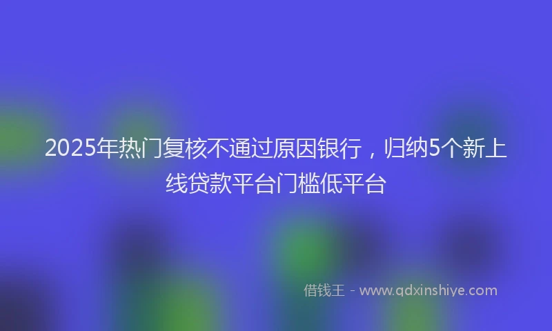 2025年热门复核不通过原因银行，归纳5个新上线贷款平台门槛低平台