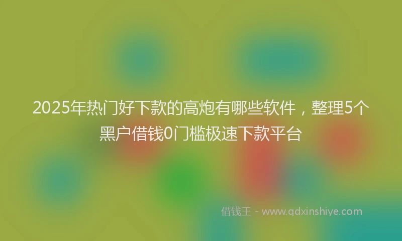 2025年热门好下款的高炮有哪些软件，整理5个黑户借钱0门槛极速下款平台