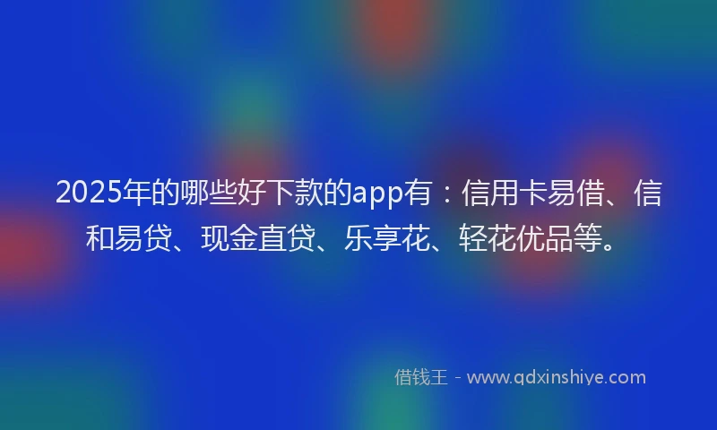 2025年的哪些好下款的app有：信用卡易借、信和易贷、现金直贷、乐享花、轻花优品等。