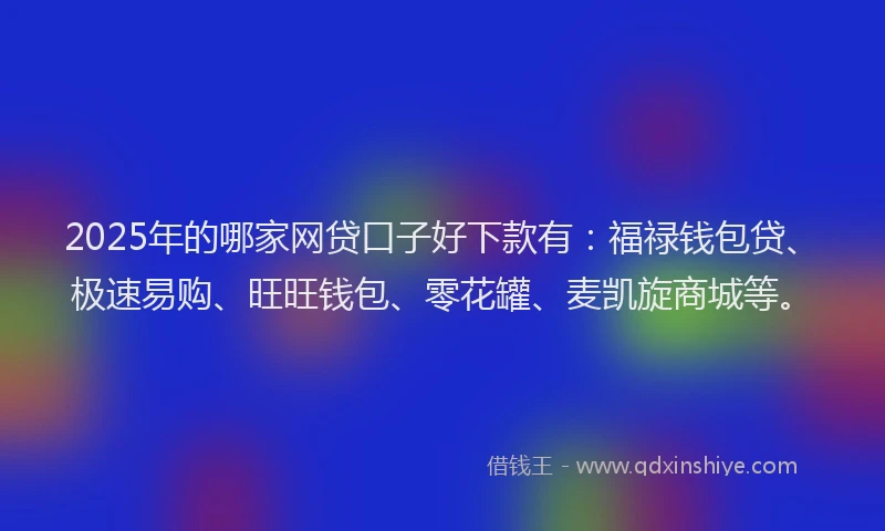 2025年的哪家网贷口子好下款有：福禄钱包贷、极速易购、旺旺钱包、零花罐、麦凯旋商城等。