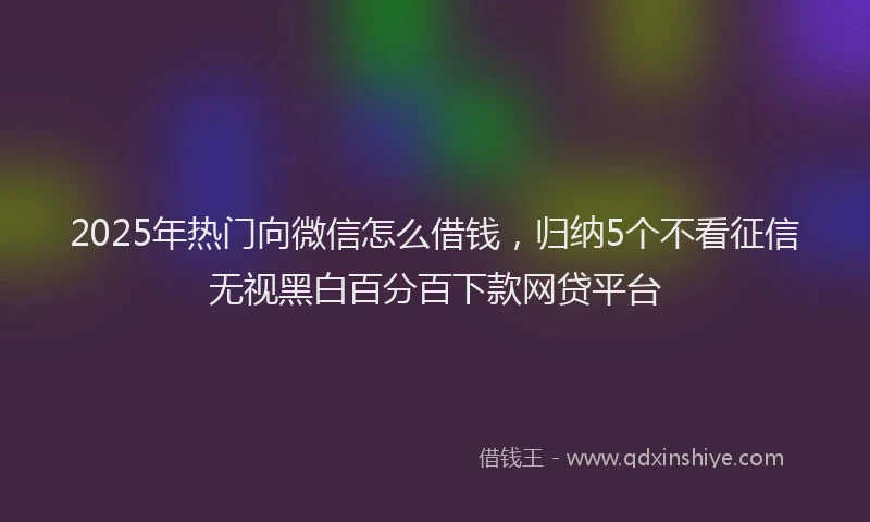 2025年热门向微信怎么借钱，归纳5个不看征信无视黑白百分百下款网贷平台