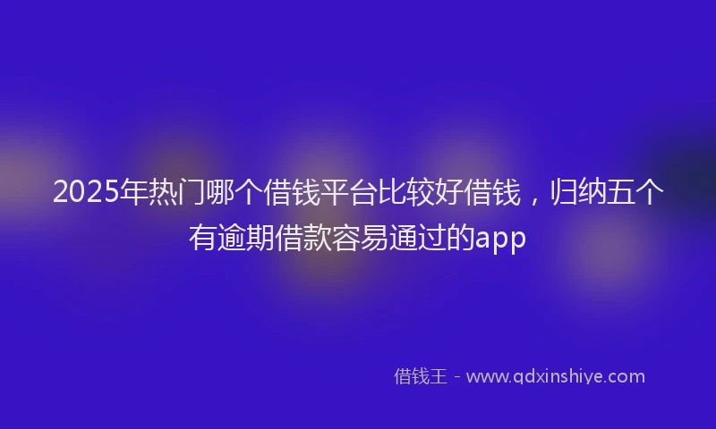 2025年热门哪个借钱平台比较好借钱，归纳五个有逾期借款容易通过的app