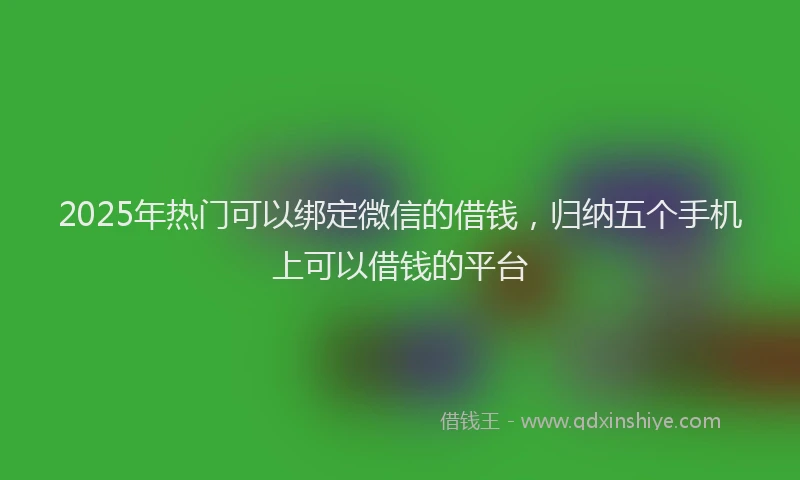 2025年热门可以绑定微信的借钱，归纳五个手机上可以借钱的平台