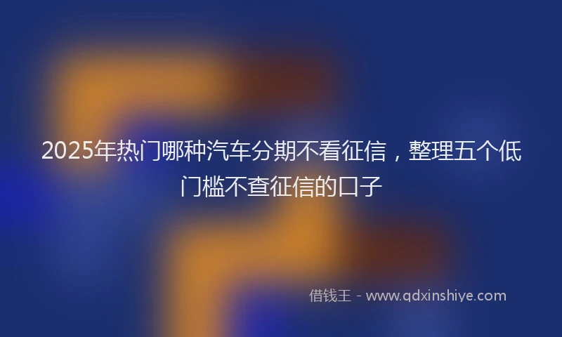 2025年热门哪种汽车分期不看征信，整理五个低门槛不查征信的口子