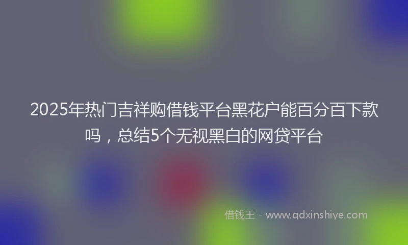 2025年热门吉祥购借钱平台黑花户能百分百下款吗，总结5个无视黑白的网贷平台