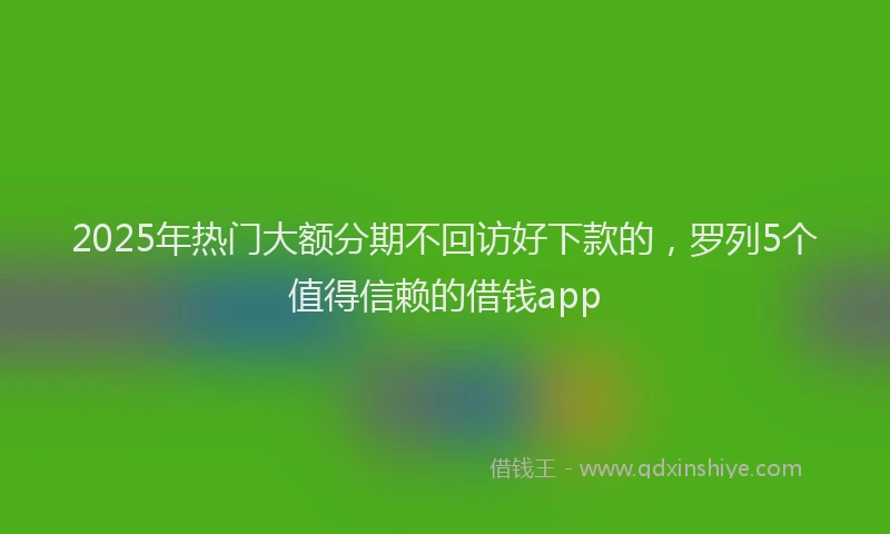 2025年热门大额分期不回访好下款的，罗列5个值得信赖的借钱app