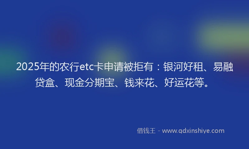 2025年的农行etc卡申请被拒有：银河好租、易融贷盒、现金分期宝、钱来花、好运花等。