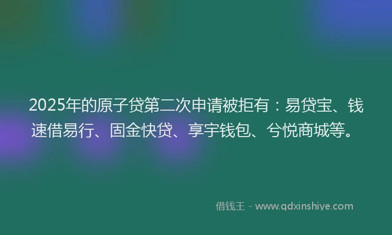 2025年的原子贷第二次申请被拒有：易贷宝、钱速借易行、固金快贷、享宇钱包、兮悦商城等。