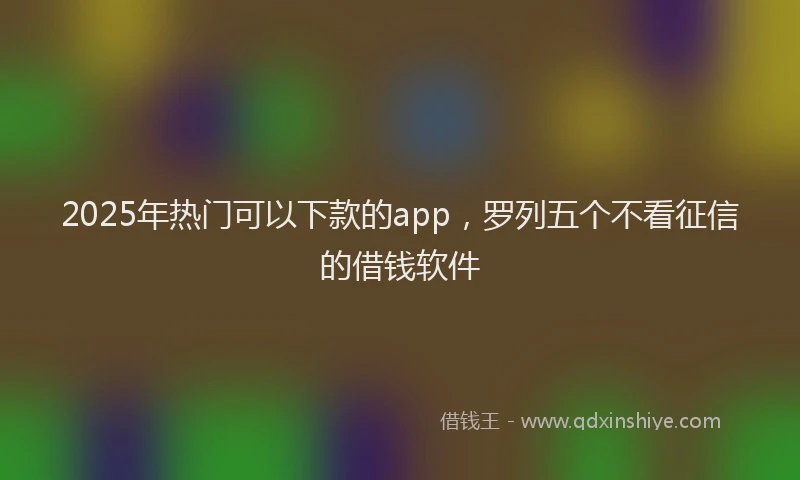 2025年热门可以下款的app，罗列五个不看征信的借钱软件