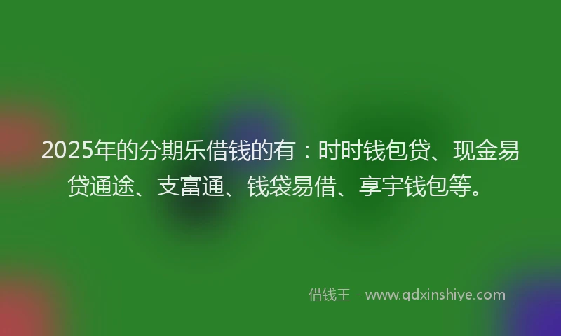2025年的分期乐借钱的有：时时钱包贷、现金易贷通途、支富通、钱袋易借、享宇钱包等。