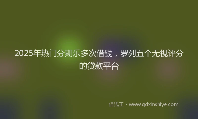 2025年热门分期乐多次借钱，罗列五个无视评分的贷款平台