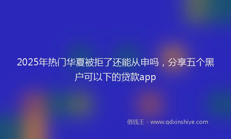 2025年热门华夏被拒了还能从申吗，分享五个黑户可以下的贷款app