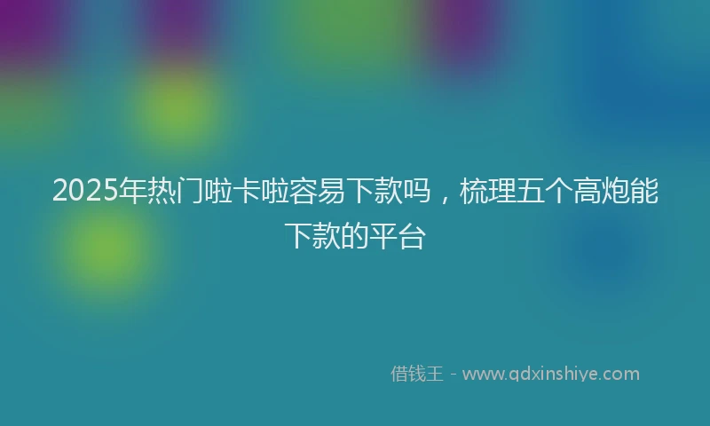 2025年热门啦卡啦容易下款吗，梳理五个高炮能下款的平台