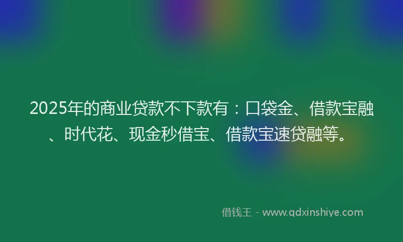 2025年的商业贷款不下款有：口袋金、借款宝融、时代花、现金秒借宝、借款宝速贷融等。