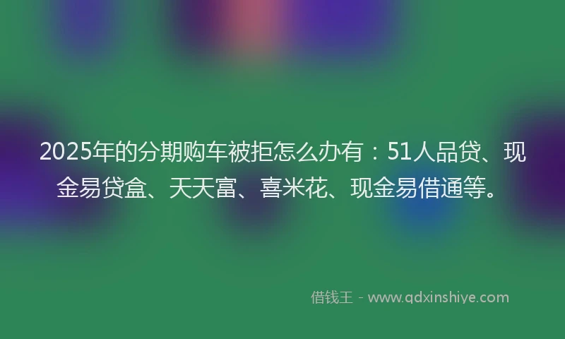 2025年的分期购车被拒怎么办有：51人品贷、现金易贷盒、天天富、喜米花、现金易借通等。