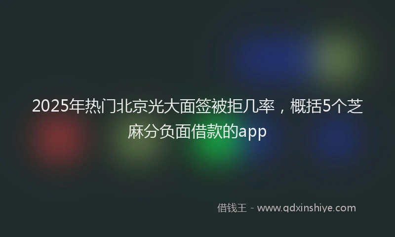 2025年热门北京光大面签被拒几率，概括5个芝麻分负面借款的app