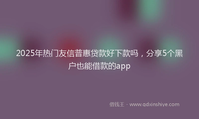 2025年热门友信普惠贷款好下款吗，分享5个黑户也能借款的app