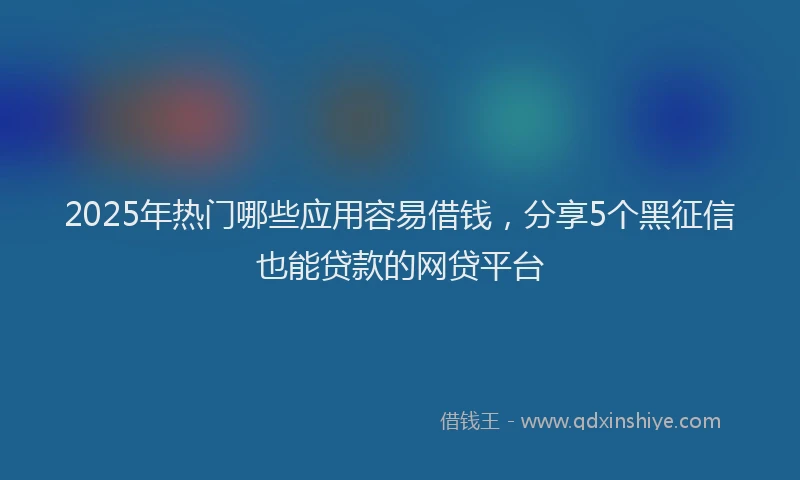 2025年热门哪些应用容易借钱，分享5个黑征信也能贷款的网贷平台