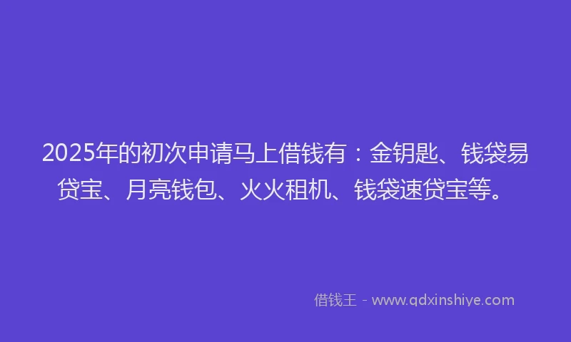 2025年的初次申请马上借钱有：金钥匙、钱袋易贷宝、月亮钱包、火火租机、钱袋速贷宝等。