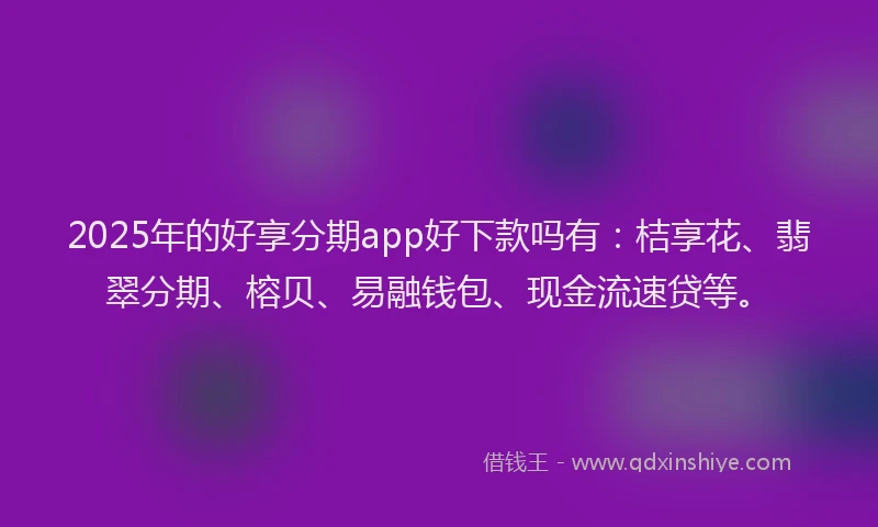 2025年的好享分期app好下款吗有:桔享花、翡翠分期、榕贝、易融钱包、现金流速贷等。