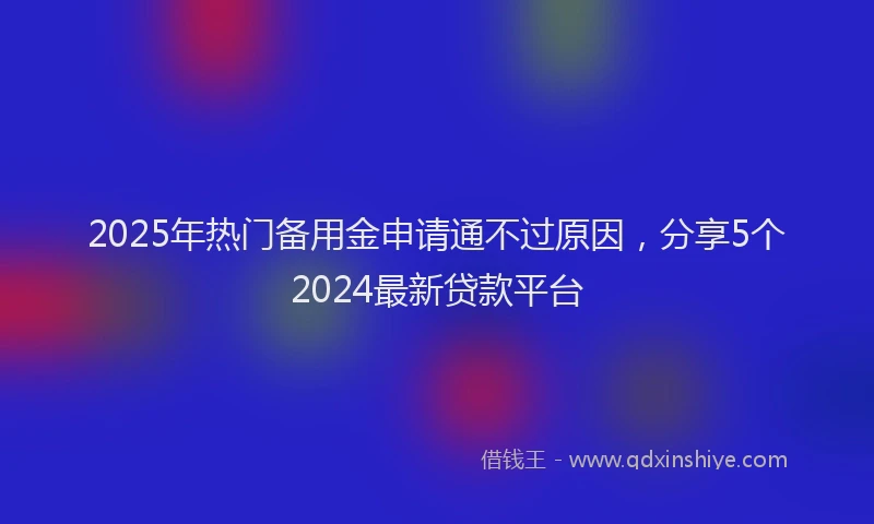 2025年热门备用金申请通不过原因，分享5个2024最新贷款平台