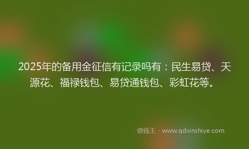 2025年的备用金征信有记录吗有：民生易贷、天源花、福禄钱包、易贷通钱包、彩虹花等。
