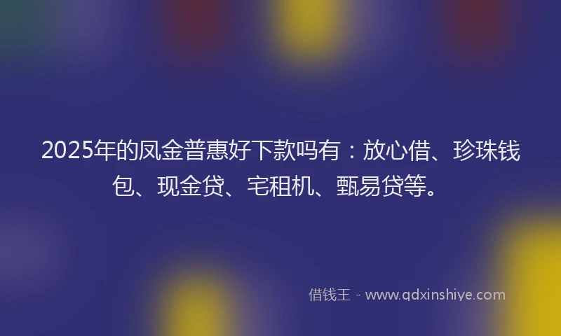 2025年的凤金普惠好下款吗有：放心借、珍珠钱包、现金贷、宅租机、甄易贷等。