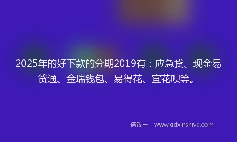 2025年的好下款的分期2019有：应急贷、现金易贷通、金瑞钱包、易得花、宜花呗等。