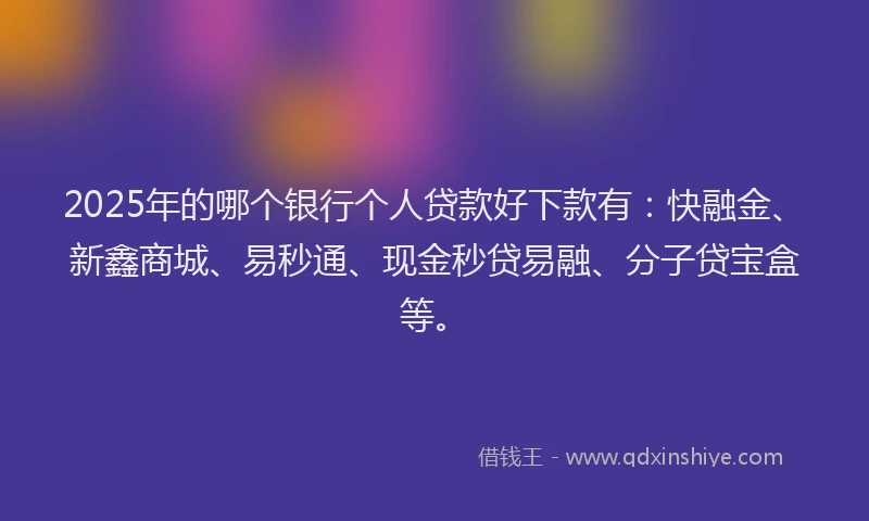 2025年的哪个银行个人贷款好下款有：快融金、新鑫商城、易秒通、现金秒贷易融、分子贷宝盒等。