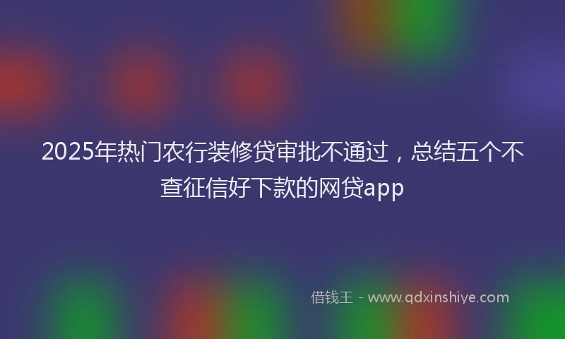 2025年热门农行装修贷审批不通过，总结五个不查征信好下款的网贷app