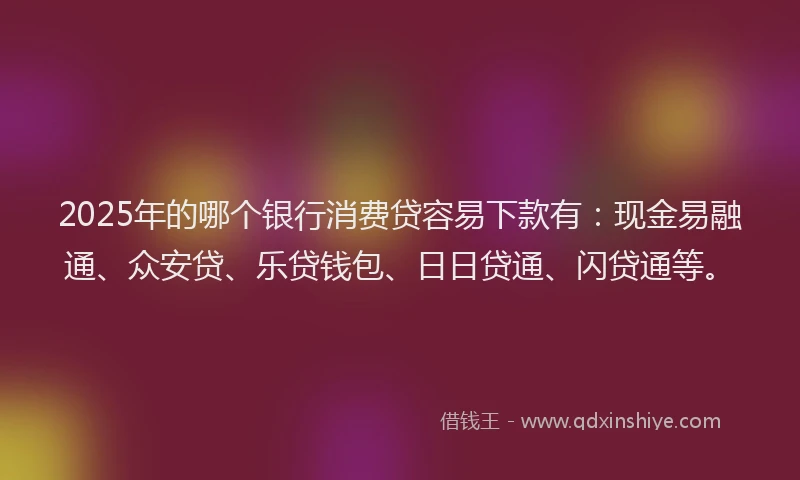 2025年的哪个银行消费贷容易下款有：现金易融通、众安贷、乐贷钱包、日日贷通、闪贷通等。
