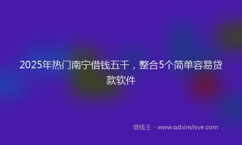 2025年热门南宁借钱五千，整合5个简单容易贷款软件