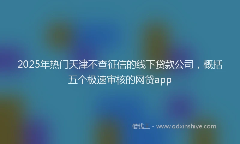 2025年热门天津不查征信的线下贷款公司，概括五个极速审核的网贷app