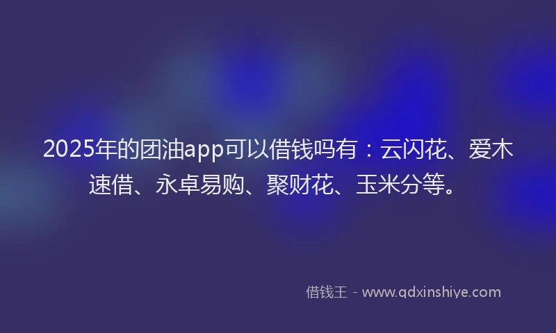 2025年的团油app可以借钱吗有：云闪花、爱木速借、永卓易购、聚财花、玉米分等。