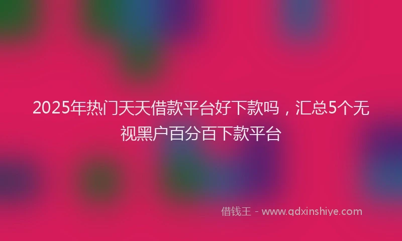 2025年热门天天借款平台好下款吗，汇总5个无视黑户百分百下款平台