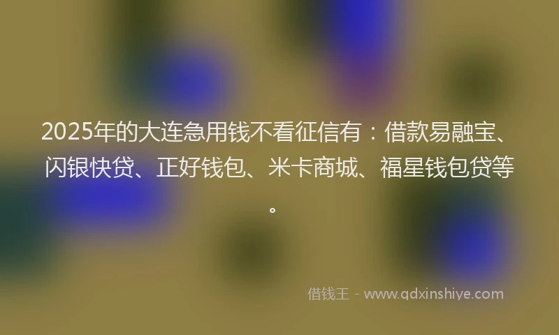 2025年的大连急用钱不看征信有：借款易融宝、闪银快贷、正好钱包、米卡商城、福星钱包贷等。