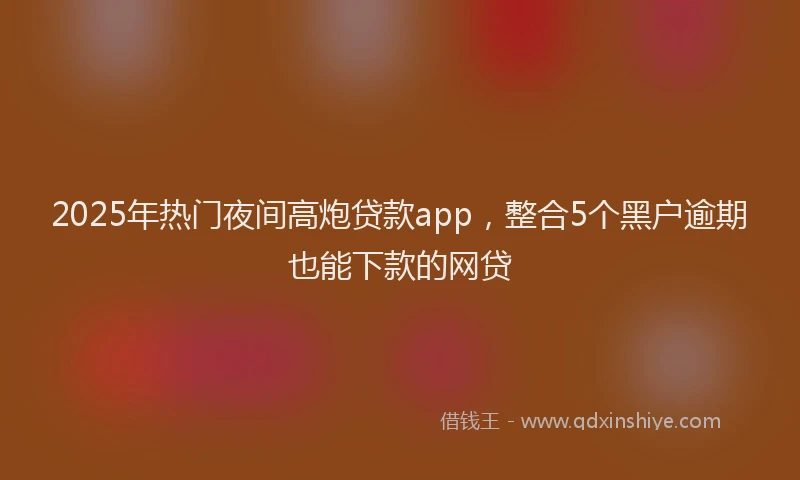 2025年热门夜间高炮贷款app，整合5个黑户逾期也能下款的网贷