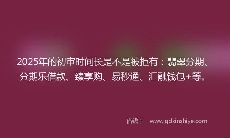 2025年的初审时间长是不是被拒有：翡翠分期、分期乐借款、臻享购、易秒通、汇融钱包+等。