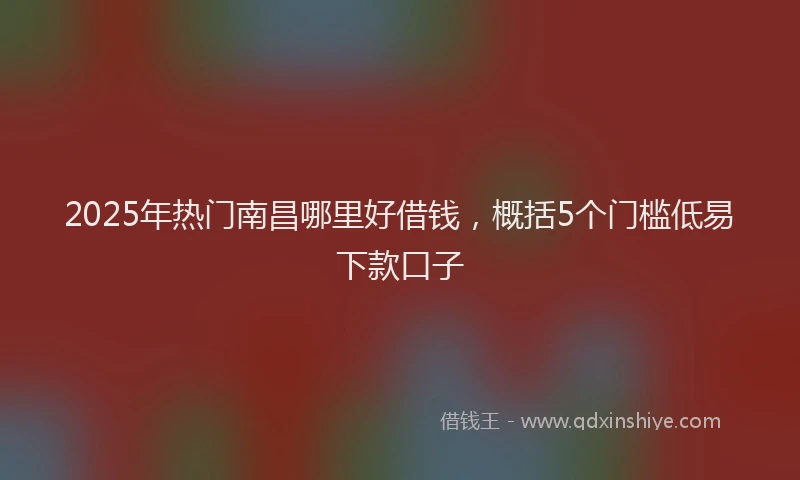 2025年热门南昌哪里好借钱，概括5个门槛低易下款口子