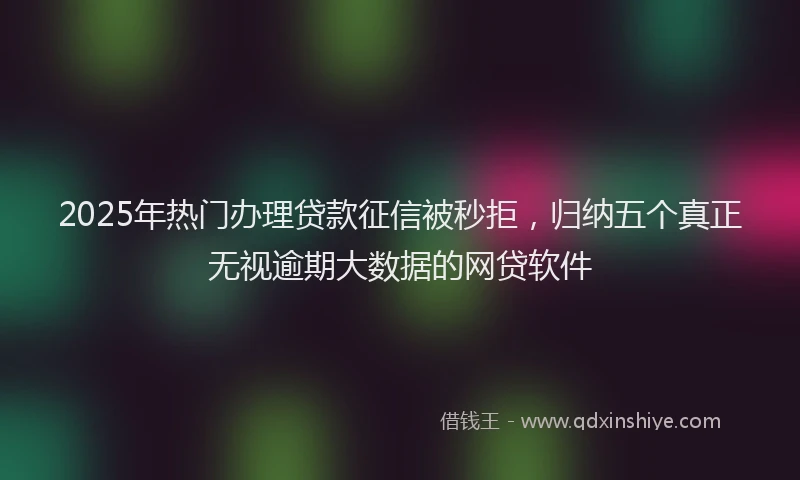 2025年热门办理贷款征信被秒拒，归纳五个真正无视逾期大数据的网贷软件