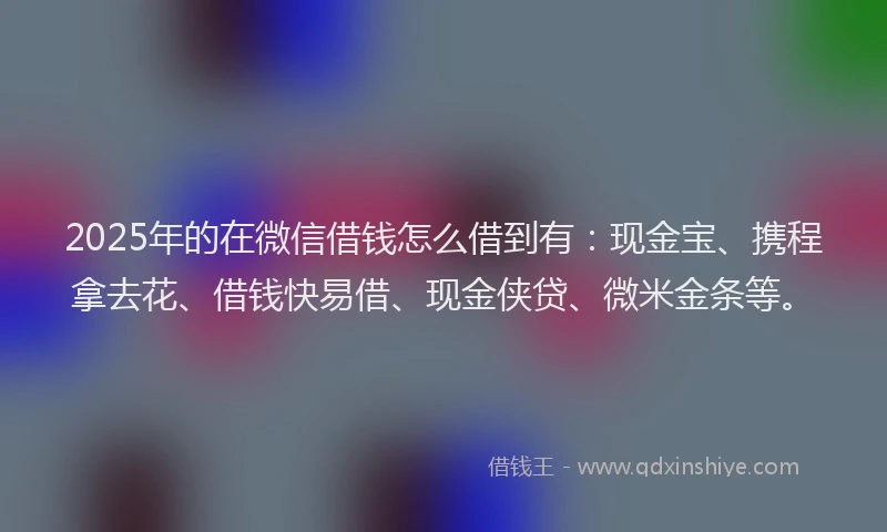 2025年的在微信借钱怎么借到有：现金宝、携程拿去花、借钱快易借、现金侠贷、微米金条等。