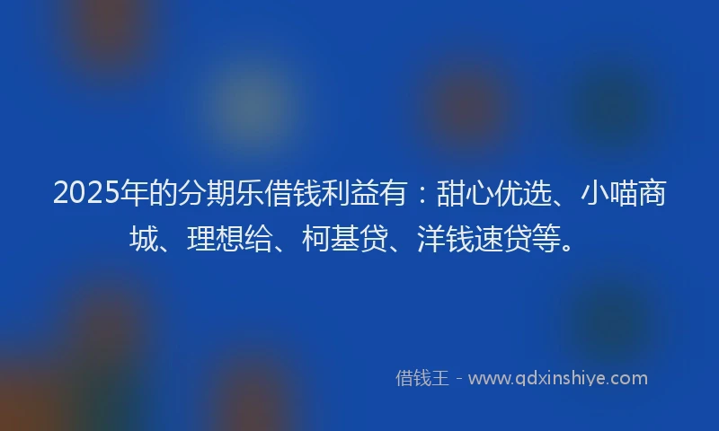 2025年的分期乐借钱利益有：甜心优选、小喵商城、理想给、柯基贷、洋钱速贷等。