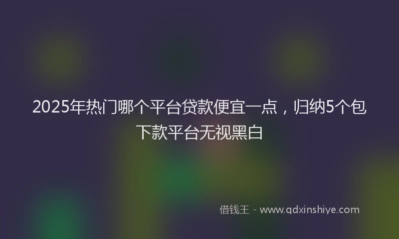 2025年热门哪个平台贷款便宜一点，归纳5个包下款平台无视黑白