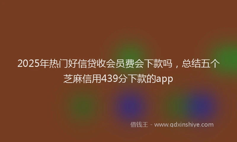 2025年热门好信贷收会员费会下款吗，总结五个芝麻信用439分下款的app